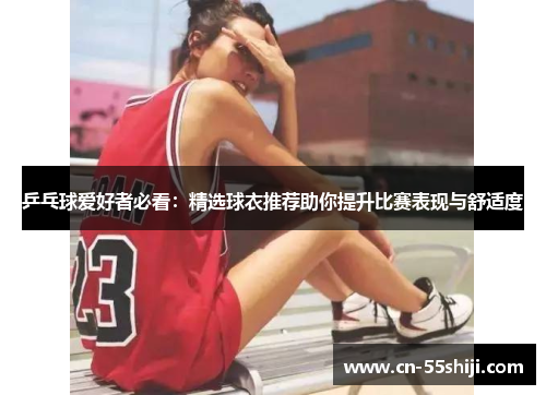 乒乓球爱好者必看：精选球衣推荐助你提升比赛表现与舒适度