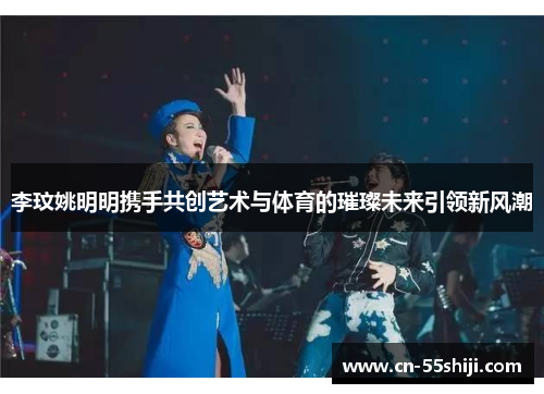 李玟姚明明携手共创艺术与体育的璀璨未来引领新风潮