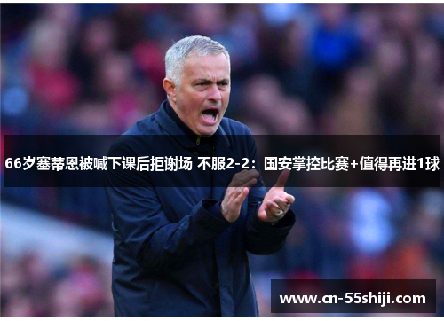 66岁塞蒂恩被喊下课后拒谢场 不服2-2：国安掌控比赛+值得再进1球